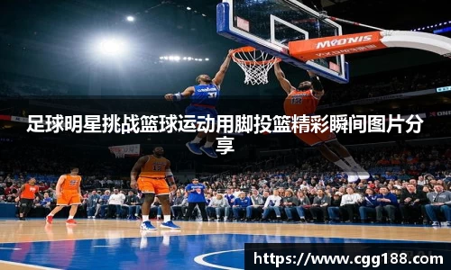 足球明星挑战篮球运动用脚投篮精彩瞬间图片分享